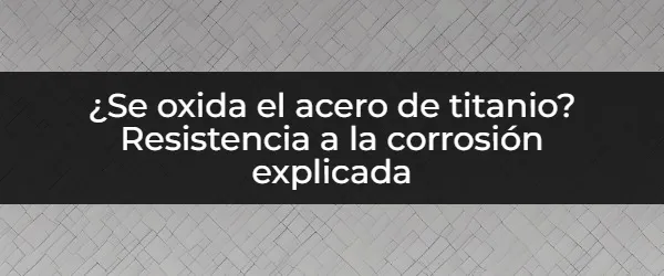 ¿El acero de titanio se oxida? La verdad sobre su resistencia