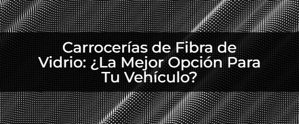 Carrocerías de Fibra de Vidrio: ¿El Futuro de Tu Vehículo?